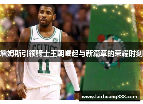 詹姆斯引领骑士王朝崛起与新篇章的荣耀时刻